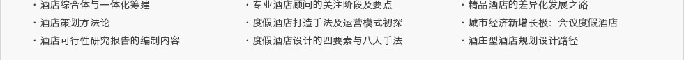 ·酒店综合体与一体化筹建·酒店策划方法论·酒店可行性研究报告的编制内容及要点·专业酒店顾问的关注阶段及要点 ·度假酒店打造手法及运营模式初探·度假酒店设计的四要素与八大手法·精品酒店的差异化发展之路·城市经济新增长极：会议度假酒店·酒庄型酒店规划设计路径